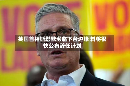 英国首相斯塔默濒临下台边缘 料将很快公布辞任计划