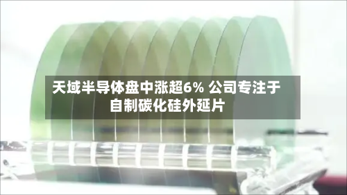 天域半导体盘中涨超6% 公司专注于自制碳化硅外延片