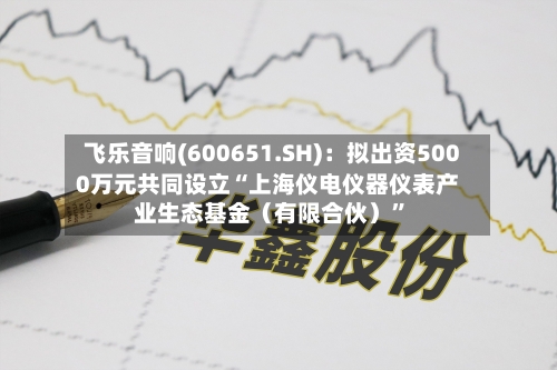 飞乐音响(600651.SH)：拟出资5000万元共同设立“上海仪电仪器仪表产业生态基金（有限合伙）”