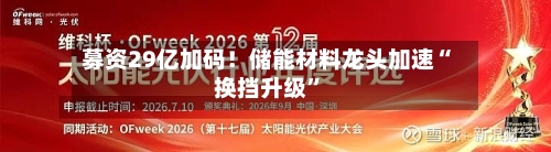 募资29亿加码！储能材料龙头加速“换挡升级”
