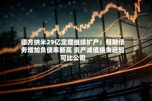 德方纳米29亿定增继续扩产：短期债务增加负债率新高 资产减值损失远超可比公司