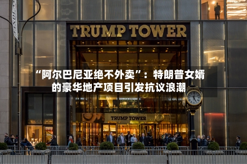 “阿尔巴尼亚绝不外卖”：特朗普女婿的豪华地产项目引发抗议浪潮