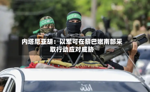 内塔尼亚胡：以军可在黎巴嫩南部采取行动应对威胁