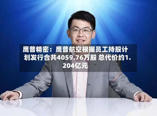 鹰普精密：鹰普航空根据员工持股计划发行合共4059.76万股 总代价约1.204亿元