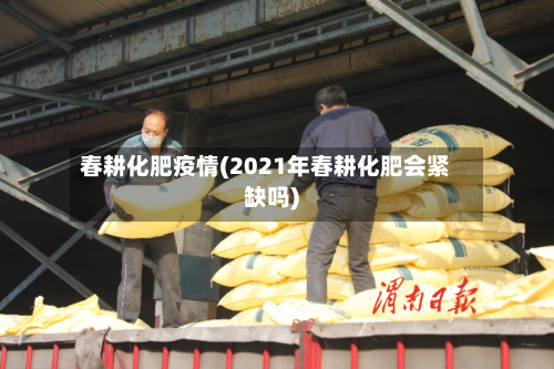 春耕化肥疫情(2021年春耕化肥会紧缺吗)