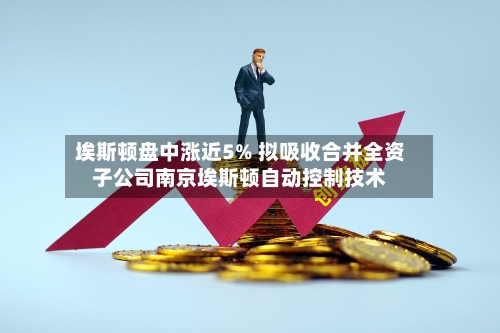 埃斯顿盘中涨近5% 拟吸收合并全资子公司南京埃斯顿自动控制技术