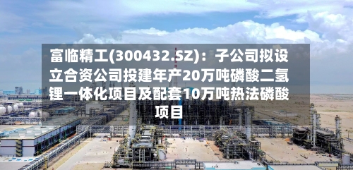 富临精工(300432.SZ)：子公司拟设立合资公司投建年产20万吨磷酸二氢锂一体化项目及配套10万吨热法磷酸项目
