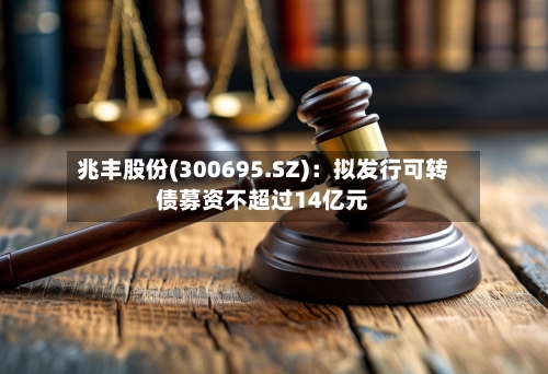兆丰股份(300695.SZ)：拟发行可转债募资不超过14亿元