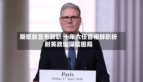 斯塔默宣布辞职 十年六任首相辞职折射英政坛深层困局