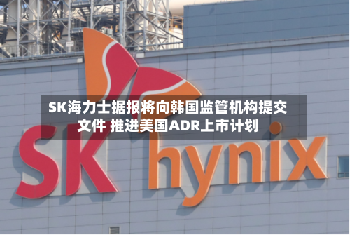 SK海力士据报将向韩国监管机构提交文件 推进美国ADR上市计划