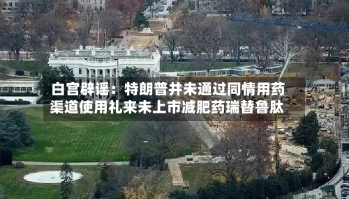 白宫辟谣：特朗普并未通过同情用药渠道使用礼来未上市减肥药瑞替鲁肽