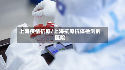 上海疫情抗原/上海抗原抗体检测的医院