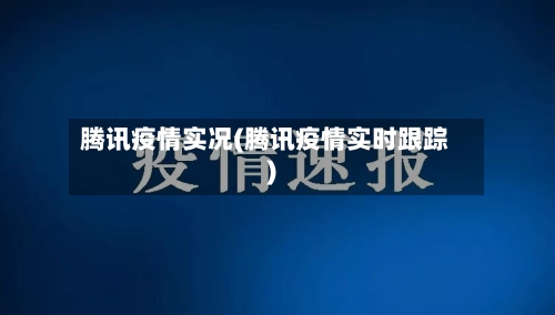 腾讯疫情实况(腾讯疫情实时跟踪)