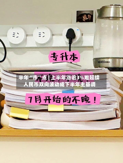 半年“市”点 | 上半年涨逾3%难延续 人民币双向波动成下半年主基调