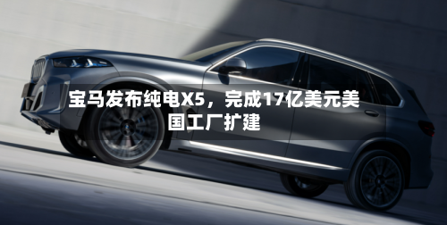 宝马发布纯电X5，完成17亿美元美国工厂扩建