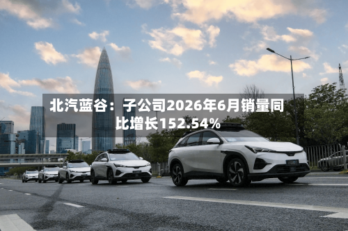 北汽蓝谷:子公司2026年6月销量同比增长152.54%