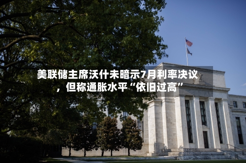 美联储主席沃什未暗示7月利率决议	，但称通胀水平“依旧过高”-第1张图片