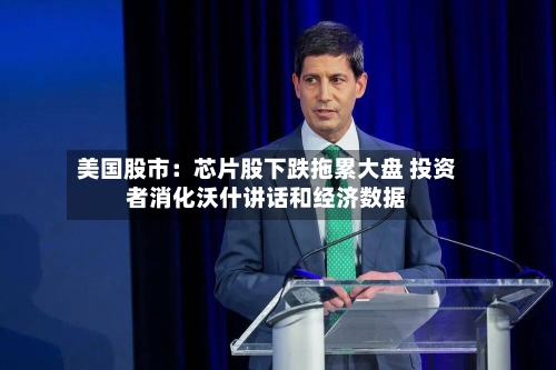 美国股市：芯片股下跌拖累大盘 投资者消化沃什讲话和经济数据