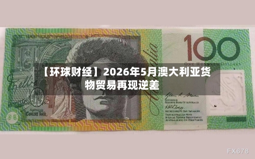 【环球财经】2026年5月澳大利亚货物贸易再现逆差