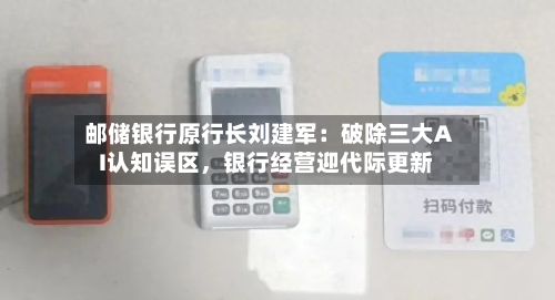 邮储银行原行长刘建军：破除三大AI认知误区，银行经营迎代际更新