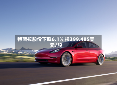 特斯拉股价下跌6.1% 报399.485美元/股