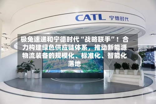 极兔速递和宁德时代“战略联手”！合力构建绿色供应链体系，推动新能源物流装备的规模化、标准化、智能化落地