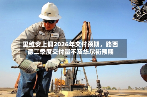 里维安上调2026年交付预期，路西德二季度交付量不及华尔街预期