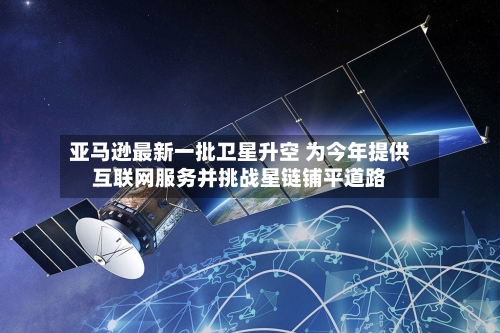 亚马逊最新一批卫星升空 为今年提供互联网服务并挑战星链铺平道路-第1张图片