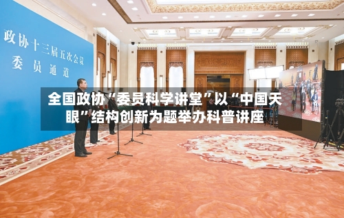 全国政协“委员科学讲堂”以“中国天眼”结构创新为题举办科普讲座