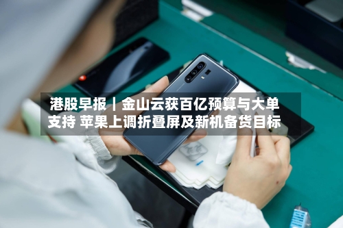 港股早报｜金山云获百亿预算与大单支持 苹果上调折叠屏及新机备货目标