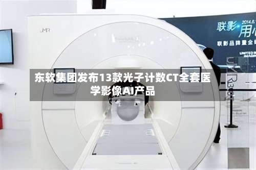 东软集团发布13款光子计数CT全套医学影像AI产品