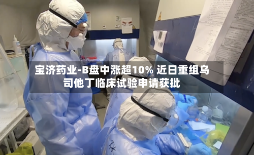 宝济药业-B盘中涨超10% 近日重组乌司他丁临床试验申请获批-第1张图片