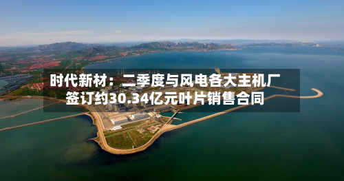 时代新材：二季度与风电各大主机厂签订约30.34亿元叶片销售合同