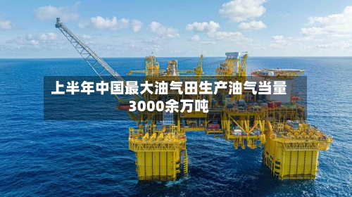 上半年中国最大油气田生产油气当量3000余万吨