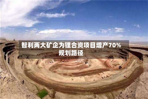 智利两大矿企为锂合资项目增产70%规划路径
