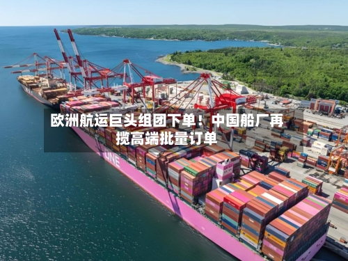 欧洲航运巨头组团下单！中国船厂再揽高端批量订单