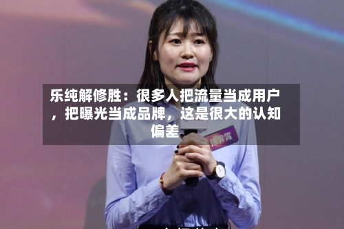 乐纯解修胜：很多人把流量当成用户，把曝光当成品牌，这是很大的认知偏差