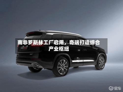 南非罗斯林工厂启用,奇瑞打造综合产业枢纽