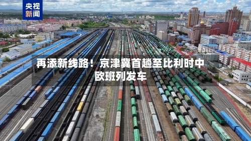 再添新线路！京津冀首趟至比利时中欧班列发车