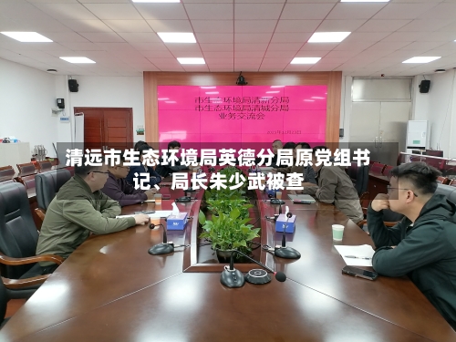 清远市生态环境局英德分局原党组书记、局长朱少武被查