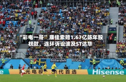 “彩电一哥” 康佳索赔1.67亿陈年股权款，连环诉讼波及ST达华