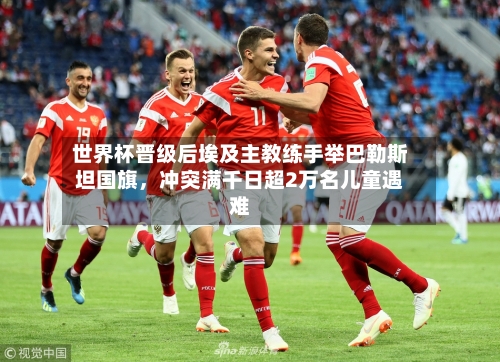 世界杯晋级后埃及主教练手举巴勒斯坦国旗，冲突满千日超2万名儿童遇难