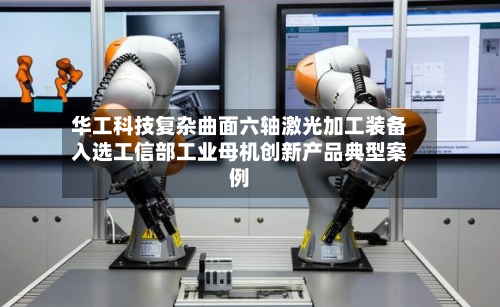 华工科技复杂曲面六轴激光加工装备入选工信部工业母机创新产品典型案例