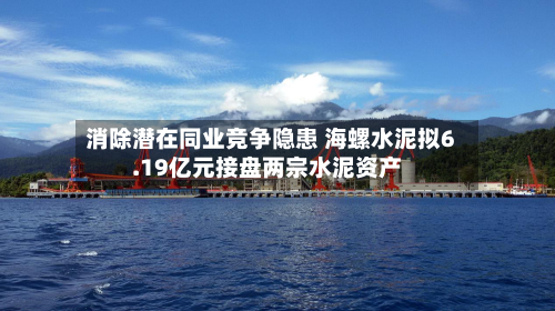 消除潜在同业竞争隐患 海螺水泥拟6.19亿元接盘两宗水泥资产