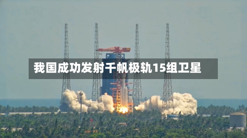 我国成功发射千帆极轨15组卫星