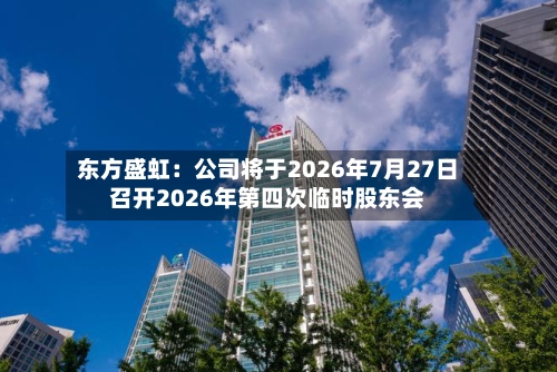 东方盛虹:公司将于2026年7月27日召开2026年第四次临时股东会-第1张图片