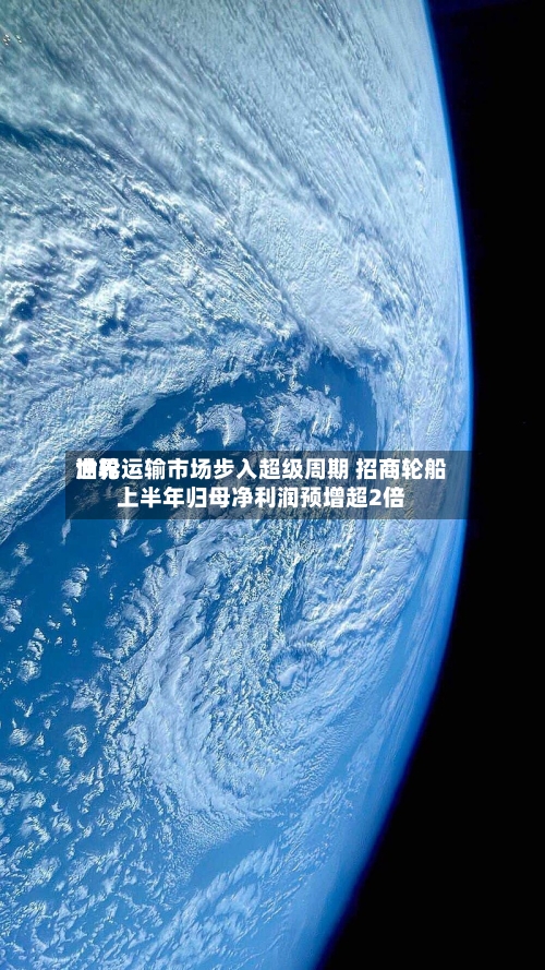 世界油轮运输市场步入超级周期 招商轮船上半年归母净利润预增超2倍-第1张图片
