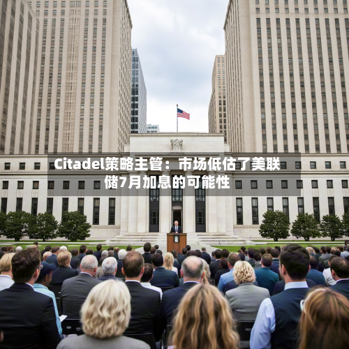 Citadel策略主管:市场低估了美联储7月加息的可能性-第1张图片