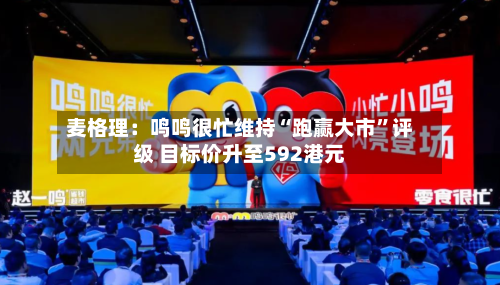 麦格理：鸣鸣很忙维持“跑赢大市”评级 目标价升至592港元-第1张图片