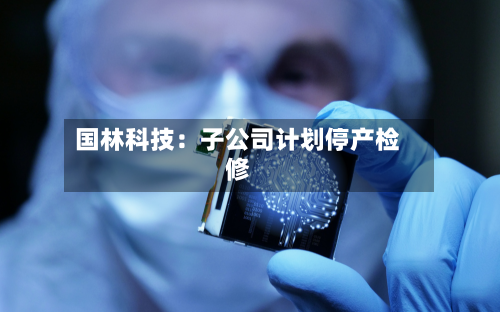 国林科技:子公司计划停产检修